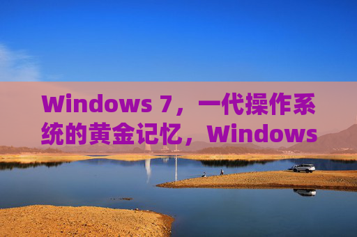 Windows 7，一代操作系统的黄金记忆，Windows 7，一代操作系统的黄金记忆