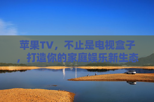苹果TV，不止是电视盒子，打造你的家庭娱乐新生态，苹果TV，超越电视盒子，构筑家庭娱乐新生态