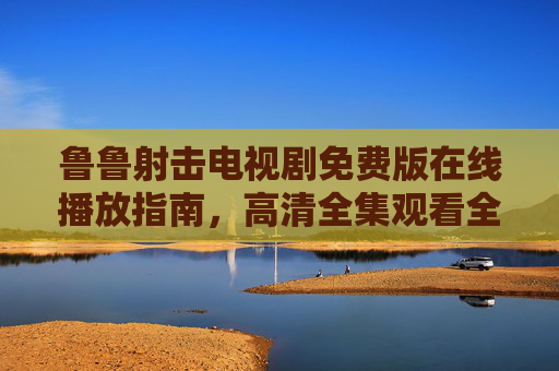 鲁鲁射击电视剧免费版在线播放指南，高清全集观看全攻略，鲁鲁射击电视剧免费高清全集在线播放指南