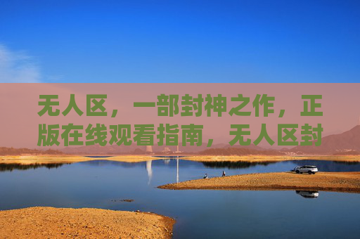无人区，一部封神之作，正版在线观看指南，无人区封神之作正版观看指南