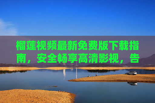 榴莲视频最新免费版下载指南，安全畅享高清影视，告别会员套路，榴莲视频最新免费版下载指南，安全高清告别会员