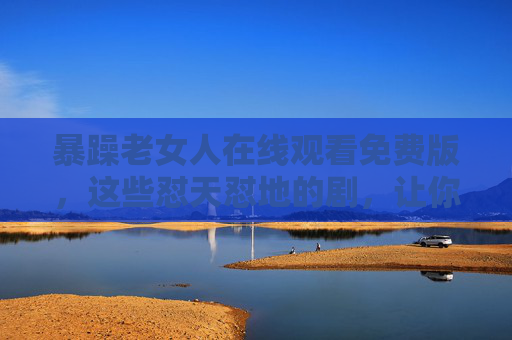 暴躁老女人在线观看免费版，这些怼天怼地的剧，让你解压又上头！