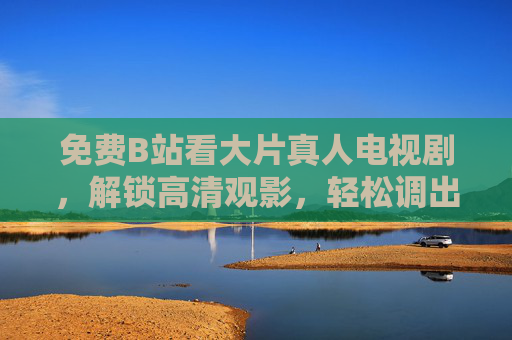 免费B站看大片真人电视剧，解锁高清观影，轻松调出追剧自由