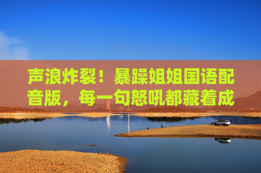 声浪炸裂！暴躁姐姐国语配音版，每一句怒吼都藏着成年人的人间真实，声浪炸裂！暴躁姐姐怒吼里的成年人人间真实