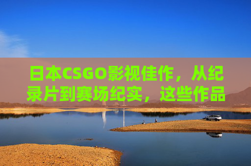 日本CSGO影视佳作，从纪录片到赛场纪实，这些作品书写电竞热血，日本CSGO影视佳作，从纪录片到赛场纪实，书写电竞热血