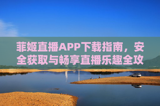 菲姬直播APP下载指南，安全获取与畅享直播乐趣全攻略，菲姬直播APP下载全攻略，安全获取与畅享直播乐趣