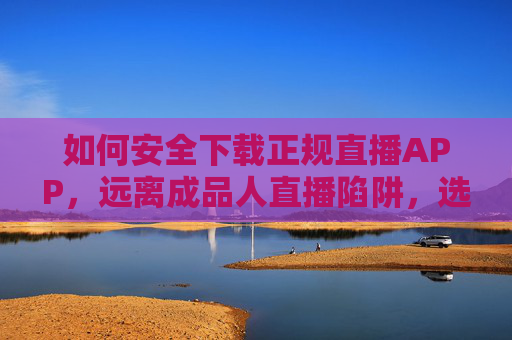 如何安全下载正规直播APP，远离成品人直播陷阱，选择合规平台，安全下载正规直播APP，远离陷阱，选择合规平台