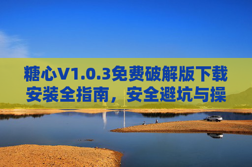 糖心V1.0.3免费破解版下载安装全指南，安全避坑与操作详解
