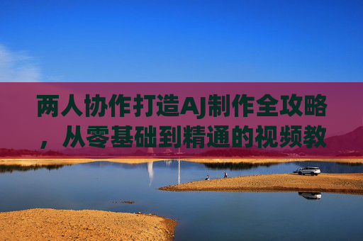 两人协作打造AJ制作全攻略，从零基础到精通的视频教程大全，两人协作AJ制作全攻略，从零基础到精通视频教程大全