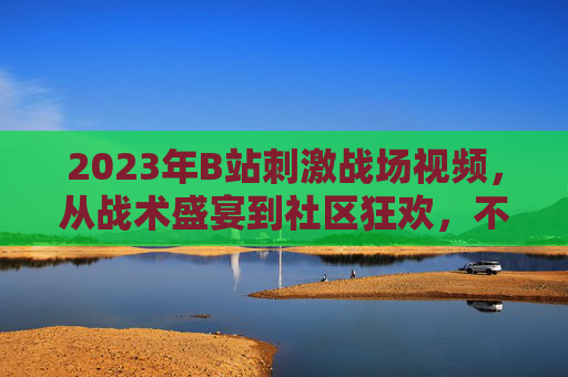 2023年B站刺激战场视频，从战术盛宴到社区狂欢，不变的热血与热爱，2023B站刺激战场，从战术盛宴到社区狂欢，热血热爱永驻