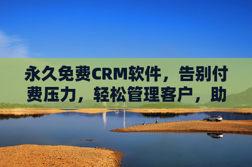 永久免费CRM软件，告别付费压力，轻松管理客户，助力企业高效增长，永久免费CRM，告别付费压力，助力企业高效增长