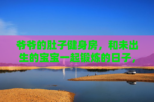 爷爷的肚子健身房，和未出生的宝宝一起锻炼的日子，爷爷的肚子健身房，和未出生宝宝一起锻炼的日子