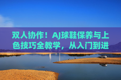 双人协作！AJ球鞋保养与上色技巧全教学，从入门到进阶，双人协作，AJ球鞋保养与上色技巧从入门到进阶全教学