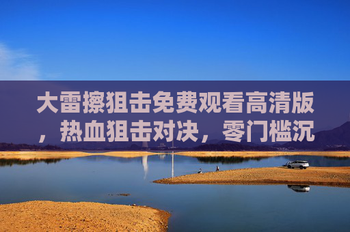 大雷擦狙击免费观看高清版，热血狙击对决，零门槛沉浸式体验，大雷擦狙击，免费高清热血对决，零门槛沉浸式体验
