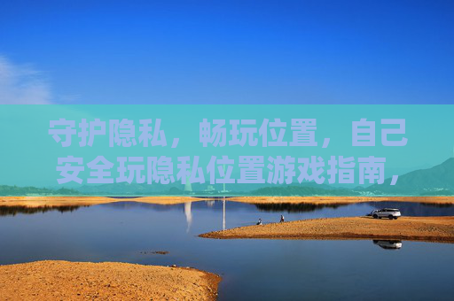 守护隐私，畅玩位置，自己安全玩隐私位置游戏指南，安全畅玩隐私位置游戏指南