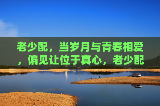 老少配，当岁月与青春相爱，偏见让位于真心，老少配，岁月青春，真心胜偏见