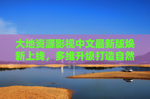 大地资源影视中文最新版焕新上线，多维升级打造自然资源视听盛宴，大地资源影视中文最新版焕新上线，多维升级打造自然资源视听盛宴