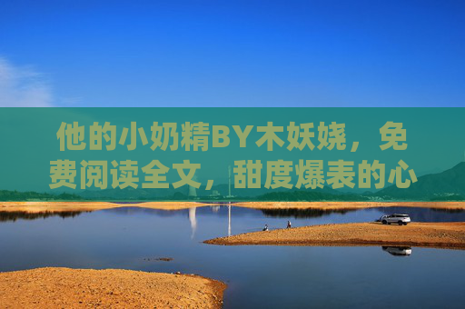 他的小奶精BY木妖娆，免费阅读全文，甜度爆表的心动狙击！他的小奶精，甜度爆表心动狙击