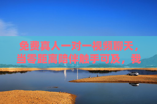 免费真人一对一视频聊天，当零距离陪伴触手可及，我们连接了什么，又可能失去什么？零距离连接的得失，真人一对一视频聊天的陪伴之思