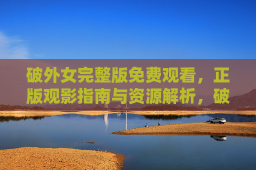 破外女完整版免费观看，正版观影指南与资源解析，破外女正版完整版免费观影指南与资源解析