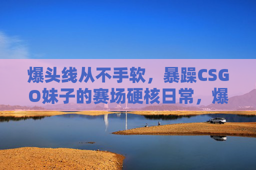 爆头线从不手软，暴躁CSGO妹子的赛场硬核日常，爆头线从不手软，暴躁CSGO妹子的赛场硬核日常