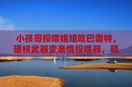 小孩哥投喂姐姐吃巴雷特，硬核武器变亲情投喂器，萌娃互动暖翻网友，小孩哥巴雷特投喂姐姐，硬核武器秒变亲情投喂器