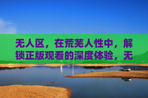 无人区，在荒芜人性中，解锁正版观看的深度体验，无人区，解锁荒芜人性中的正版深度体验