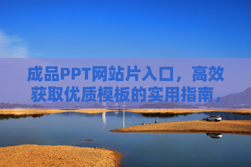 成品PPT网站片入口，高效获取优质模板的实用指南，高效获取优质PPT模板，成品网站入口实用指南