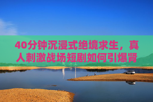 40分钟沉浸式绝境求生，真人刺激战场短剧如何引爆肾上腺素？沉浸式真人绝境求生，40分钟刺激战场引爆肾上腺素