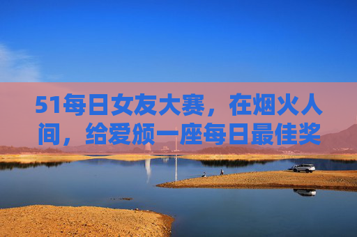51每日女友大赛，在烟火人间，给爱颁一座每日最佳奖，烟火人间，给爱颁一座每日最佳奖