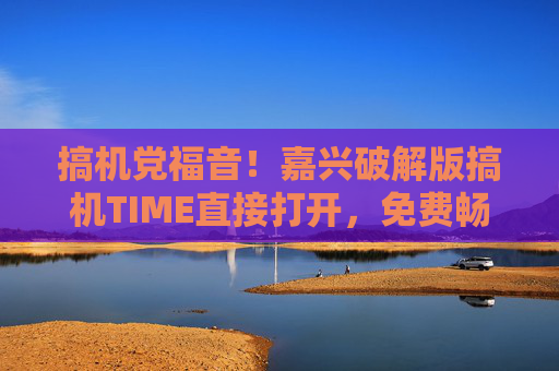 搞机党福音！嘉兴破解版搞机TIME直接打开，免费畅享全部功能，搞机党福音，嘉兴破解版搞机TIME免费畅享全部功能
