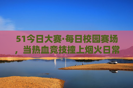 51今日大赛·每日校园赛场，当热血竞技撞上烟火日常，51今日大赛·每日校园赛场，热血竞技撞烟火日常