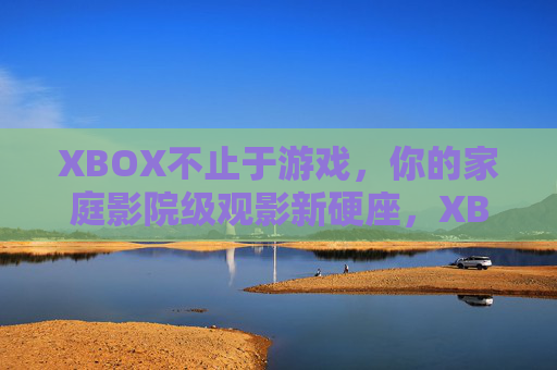 XBOX不止于游戏，你的家庭影院级观影新硬座，XBOX不止于游戏，家庭影院级观影新硬座