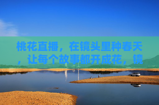 桃花直播，在镜头里种春天，让每个故事都开成花，镜头种春，故事开花