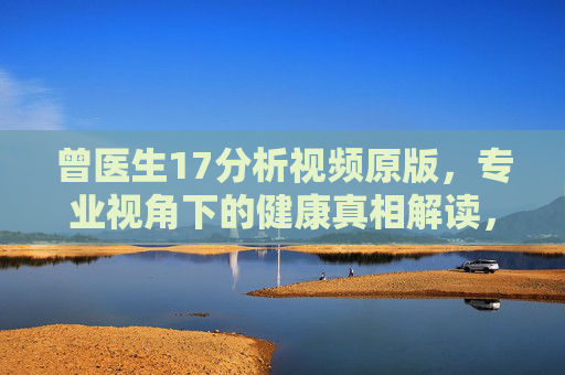 曾医生17分析视频原版，专业视角下的健康真相解读，曾医生17分析视频，专业视角下的健康真相解读