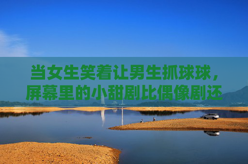 当女生笑着让男生抓球球,屏幕里的小甜剧比偶像剧还上头,女生笑着让男生抓球球,小甜剧比偶像剧还上头 当女生笑着让男生抓球球,屏幕里的小甜剧比偶像剧还上头,女生笑着让男生抓球球,小甜剧比偶像剧还上头