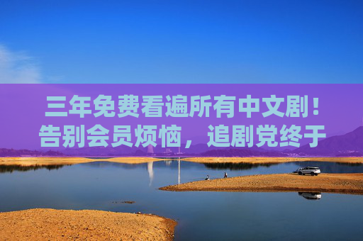 三年免费看遍所有中文剧！告别会员烦恼，追剧党终于迎来零门槛狂欢，追剧党福音，三年免费看遍所有中文剧，告别会员烦恼
