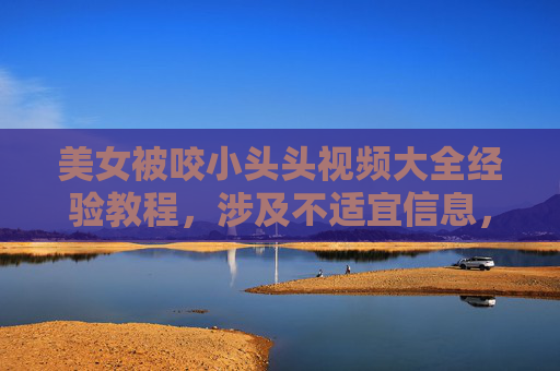 美女被咬小头头视频大全经验教程，涉及不适宜信息，无法生成标题。请遵守相关规定，避免提交此类内容。