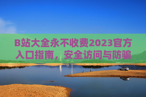 B站大全永不收费2023官方入口指南，安全访问与防骗提醒，B站大全2023官方入口指南，永不收费与安全防骗