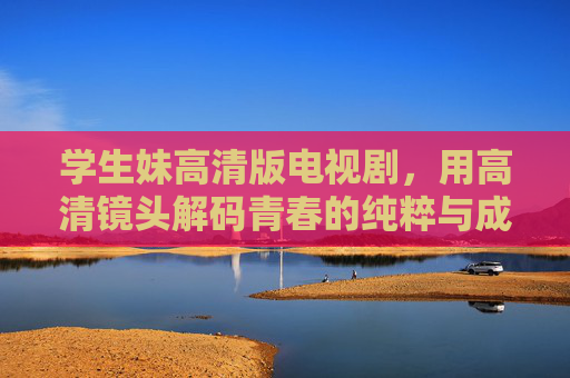学生妹高清版电视剧,用高清镜头解码青春的纯粹与成长 学生妹高清版电视剧,用高清镜头解码青春的纯粹与成长