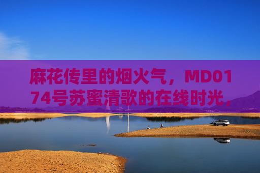 麻花传里的烟火气，MD0174号苏蜜清歌的在线时光，麻花传烟火气，苏蜜清歌的在线时光