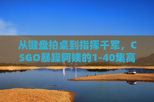 从键盘拍桌到指挥千军,CSGO暴躁阿姨的1-40集高清战神之路,CSGO暴躁阿姨,从键盘拍桌到指挥千军的1-40集高清战神之路 从键盘拍桌到指挥千军,CSGO暴躁阿姨的1-40集高清战神之路,CSGO暴躁阿姨,从键盘拍桌到指挥千军的1-40集高清战神之路