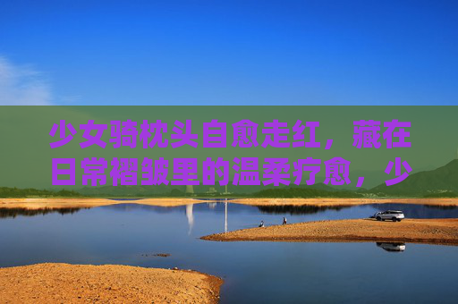 少女骑枕头自愈走红，藏在日常褶皱里的温柔疗愈，少女骑枕头，藏在日常褶皱里的温柔疗愈