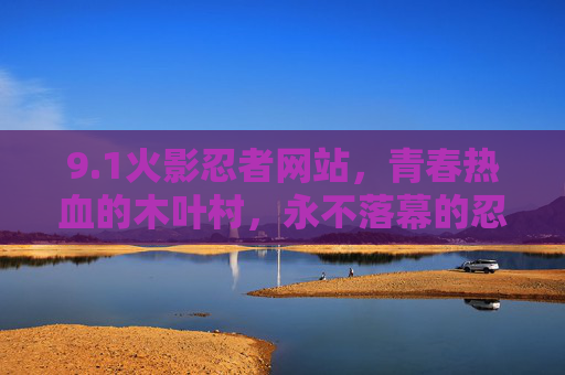9.1火影忍者网站，青春热血的木叶村，永不落幕的忍者传说，青春热血木叶村，永不落幕的火影忍者传说