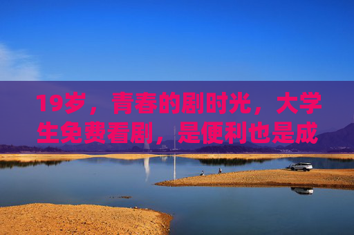 19岁，青春的剧时光，大学生免费看剧，是便利也是成长，青春剧时光，大学生免费看剧，便利亦成长