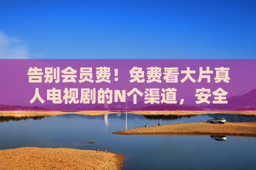 告别会员费!免费看大片真人电视剧的N个渠道,安全追剧指南,告别会员费!免费看大片剧的安全渠道指南 告别会员费!免费看大片真人电视剧的N个渠道,安全追剧指南,告别会员费!免费看大片剧的安全渠道指南