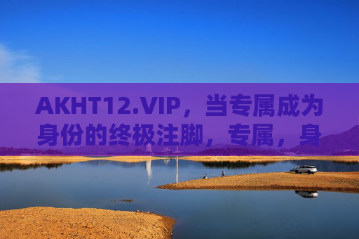 AKHT12.VIP，当专属成为身份的终极注脚，专属，身份的终极注脚