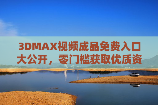 3DMAX视频成品免费入口大公开，零门槛获取优质资源，小白也能轻松上手！3DMAX视频成品免费入口大公开，零门槛，小白轻松上手优质资源