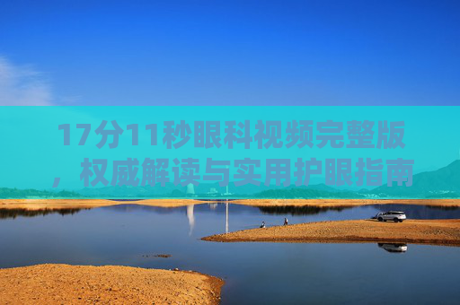 17分11秒眼科视频完整版，权威解读与实用护眼指南，守护清晰视界，17分11秒眼科视频完整版，权威护眼指南，守护清晰视界