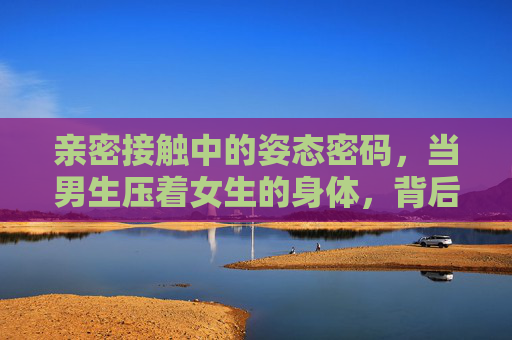 亲密接触中的姿态密码,当男生压着女生的身体,背后藏着什么?亲密接触的压身姿态,藏在身体接触里的密码 亲密接触中的姿态密码,当男生压着女生的身体,背后藏着什么?亲密接触的压身姿态,藏在身体接触里的密码